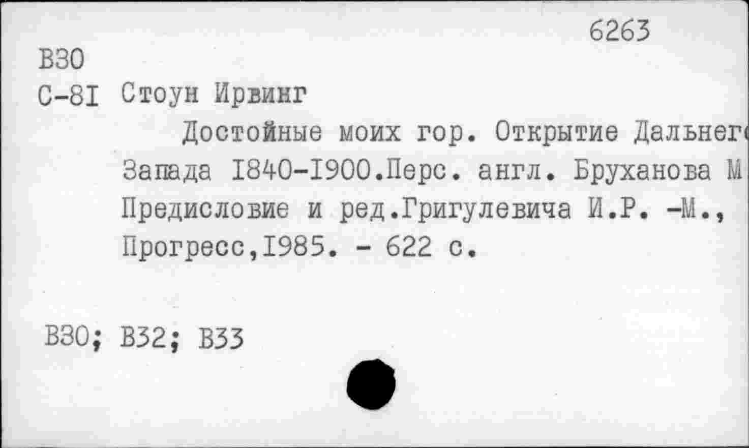 ﻿6263
ВЗО
0-81
Стоун Ирвинг
Достойные моих гор. Открытие Дальнег Запада 1840-1900.Перс. англ. Бруханова М Предисловие и ред.Григулевича И.В. -М., Прогресс,1985. - 622 с.
ВЗО; В32; ВЗЗ